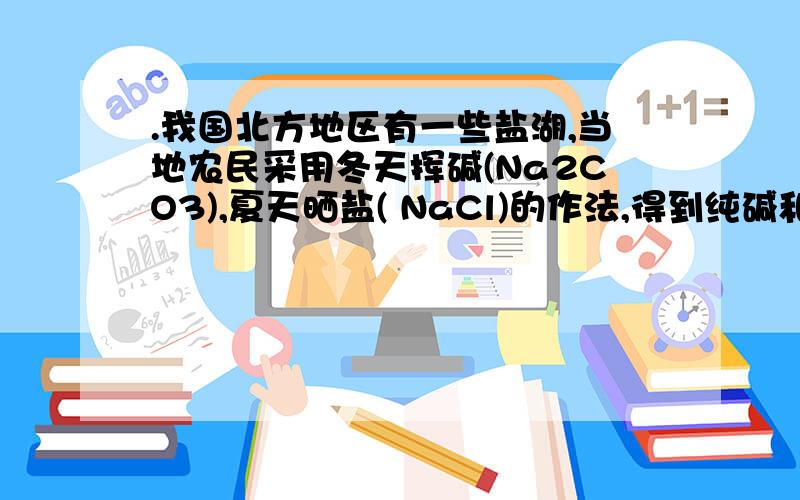 .我国北方地区有一些盐湖,当地农民采用冬天挥碱(Na2CO3),夏天晒盐( NaCl)的作法,得到纯碱和食盐,