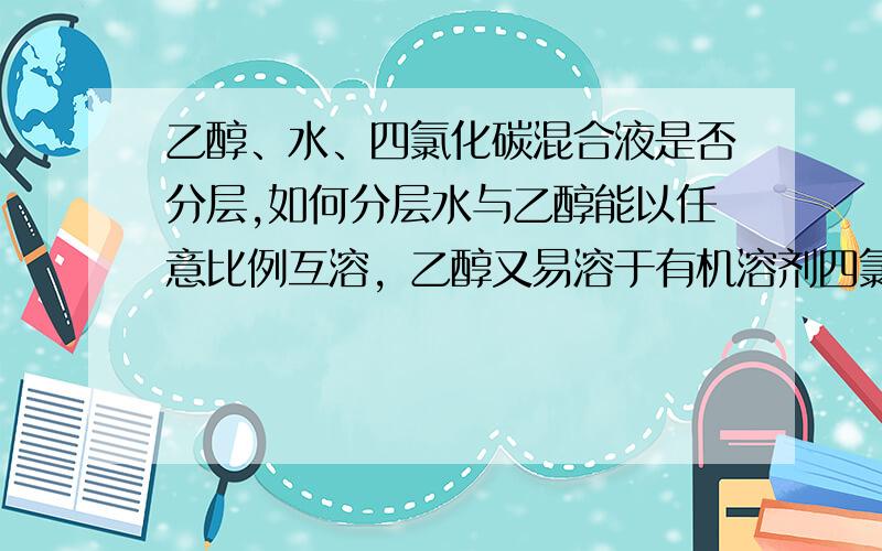 乙醇、水、四氯化碳混合液是否分层,如何分层水与乙醇能以任意比例互溶，乙醇又易溶于有机溶剂四氯化碳，它们三者混到一起会怎样，有谁做过实验，结果是什么（拜托各位）