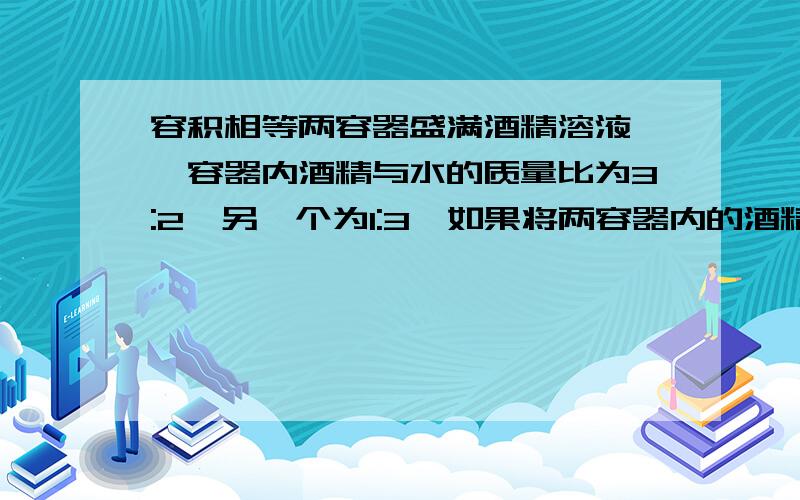 容积相等两容器盛满酒精溶液,一容器内酒精与水的质量比为3:2,另一个为1:3,如果将两容器内的酒精溶液混合,则酒精与水的质量比为多少?