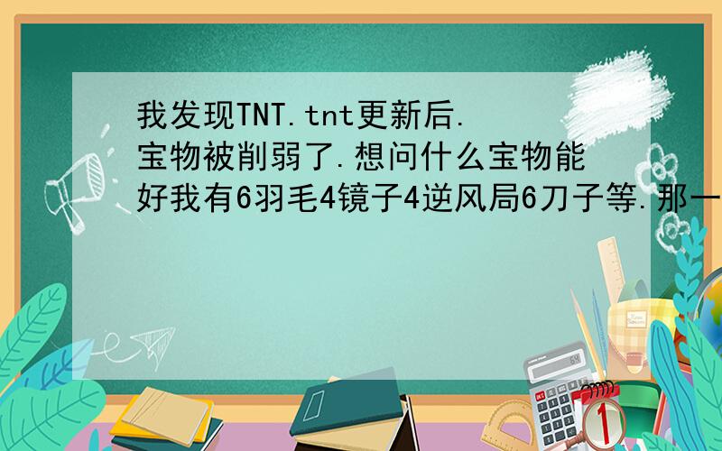 我发现TNT.tnt更新后.宝物被削弱了.想问什么宝物能好我有6羽毛4镜子4逆风局6刀子等.那一个最好.在这些之外也可以