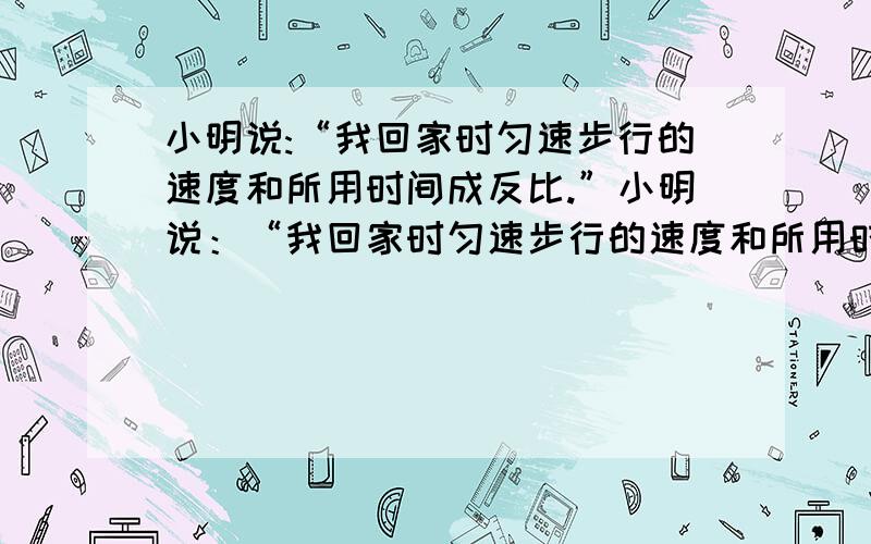 小明说:“我回家时匀速步行的速度和所用时间成反比.”小明说：“我回家时匀速步行的速度和所用时间成反比.”小芳说：“不对,你没有说路程一定.”问：他们哪一个人说法正确,为什么?