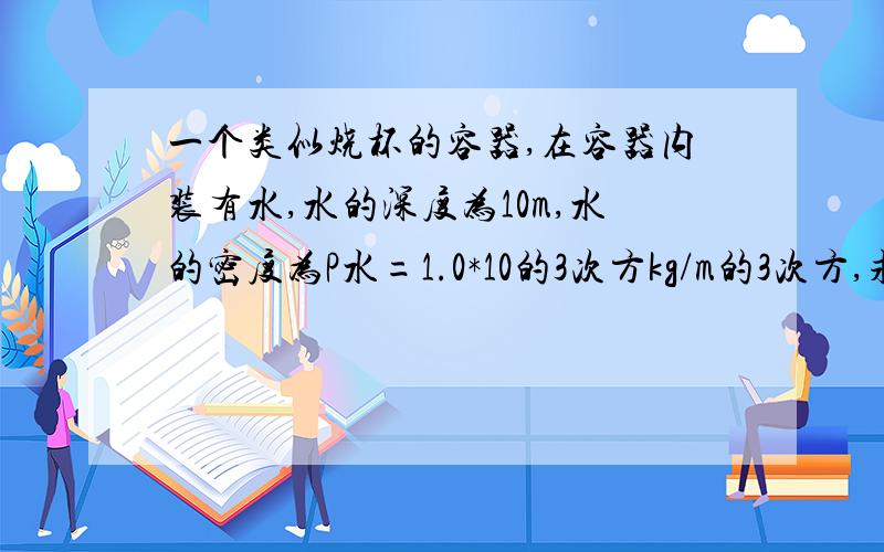 一个类似烧杯的容器,在容器内装有水,水的深度为10m,水的密度为P水=1.0*10的3次方kg/m的3次方,求容器底