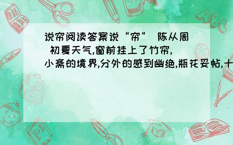 说帘阅读答案说“帘” 陈从周 初夏天气,窗前挂上了竹帘,小斋的境界,分外的感到幽绝,瓶花妥帖,十分宜人.这小天地起了变化,还不是这帘在左右吧?说起帘,这在中国建筑中是起着神秘作用的