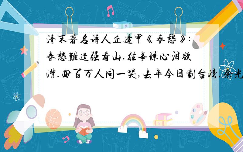 清末著名诗人丘逢甲《春愁》:春愁难遣强看山,往事惊心泪欲潸.四百万人同一哭,去年今日割台湾.余光中《乡愁》乡愁是一湾浅浅的海峡,在我这头大陆在我呢头.丘逢甲到谭嗣同再到余光中眼