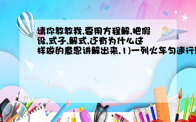 请你教教我,要用方程解,把假设,式子,解式,还有为什么这样做的意思讲解出来,1)一列火车匀速行驶,经过一条长300m的隧道需要20 s的时间.隧道的顶上有一盏灯,垂直向下发光,灯光照在火车上的