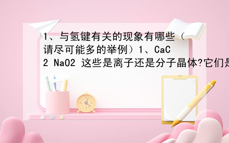 1、与氢键有关的现象有哪些（请尽可能多的举例）1、CaC2 NaO2 这些是离子还是分子晶体?它们是非极性共价键吗?2、SiO2 CsCl CBr2 CF4 这些是原子晶体吗?如何比较熔沸点