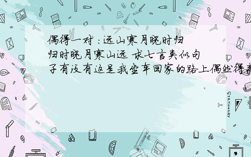 偶得一对 ：远山寒月晓时归 归时晓月寒山远 求七言类似句子有没有这是我坐车回家的路上偶然得来的,谁能帮我对上一对,6月10号验收答案.