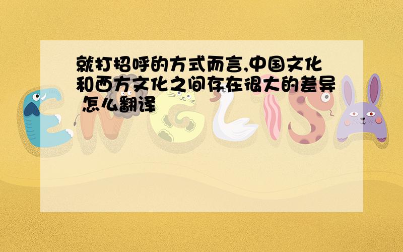 就打招呼的方式而言,中国文化和西方文化之间存在很大的差异 怎么翻译