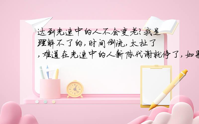 达到光速中的人不会变老?我是理解不了的,时间倒流,太扯了,难道在光速中的人新陈代谢就停了,如果超光速了真的时光倒流的话会出现什么?大便会从你的肛门进入,你会从嘴里吐出冒热气的饭