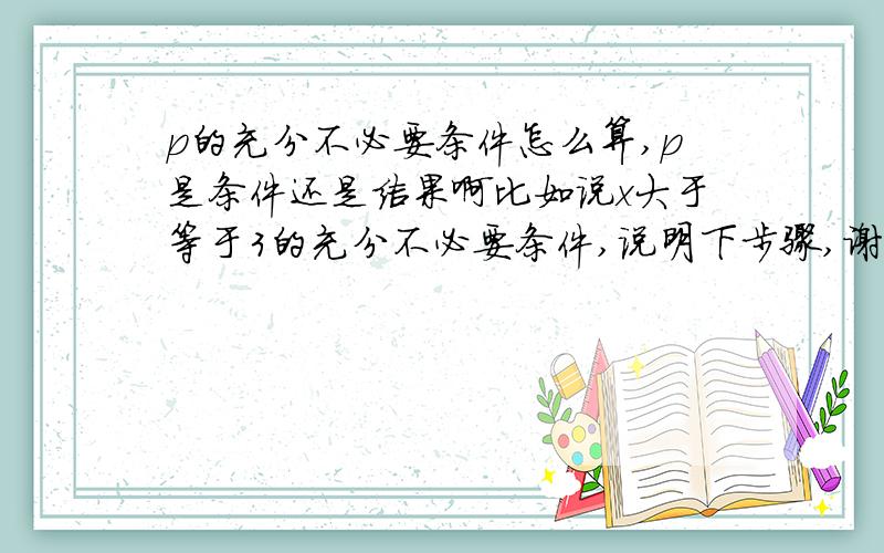 p的充分不必要条件怎么算,p是条件还是结果啊比如说x大于等于3的充分不必要条件,说明下步骤,谢谢啦~~