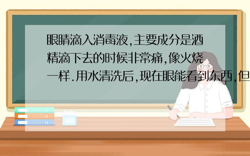 眼睛滴入消毒液,主要成分是酒精滴下去的时候非常痛,像火烧一样.用水清洗后,现在眼能看到东西,但就是很涩,用眼药水（盐酸吗啉呱）滴了很多次,还是涩,怎么解决呢?