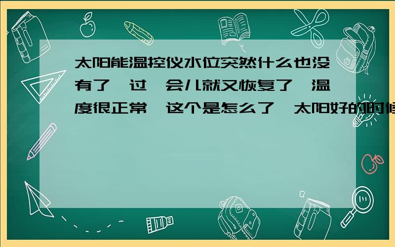 太阳能温控仪水位突然什么也没有了,过一会儿就又恢复了,温度很正常,这个是怎么了,太阳好的时候出现的这种机率大些,探头是那种黑色的一体的细棍形状的,不是针式的