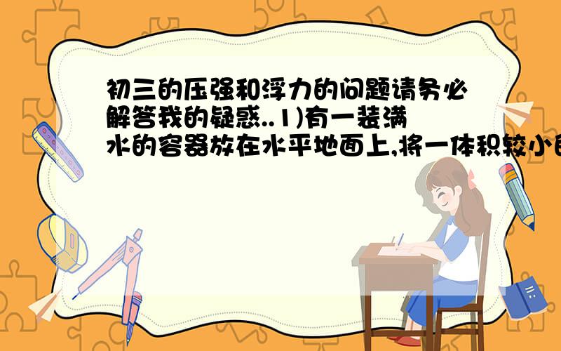 初三的压强和浮力的问题请务必解答我的疑惑..1)有一装满水的容器放在水平地面上,将一体积较小的物体放入该容器中,排除部分水,若物体的密度小于或等于水的密度时,放入物体后,容器对桌