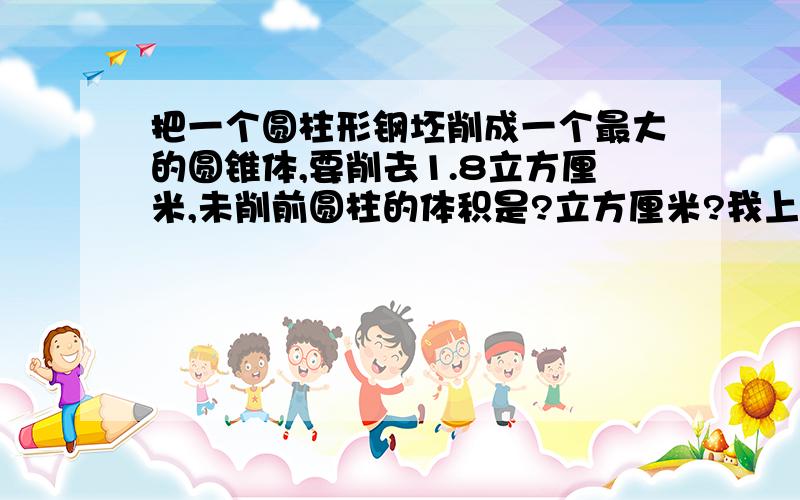 把一个圆柱形钢坯削成一个最大的圆锥体,要削去1.8立方厘米,未削前圆柱的体积是?立方厘米?我上网看了看有人说1.8除以(1-3/1）有的说0.9.但我却认为3/1SH=SH-1.8说明3/1=1.8不是3/1除以1.