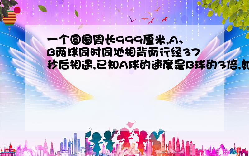 一个圆圈周长999厘米,A、B两球同时同地相背而行经37秒后相遇,已知A球的速度是B球的3倍,如果A、B两球匀速行完这个圆圈各需多少时间?