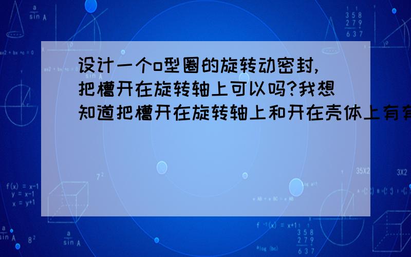 设计一个o型圈的旋转动密封,把槽开在旋转轴上可以吗?我想知道把槽开在旋转轴上和开在壳体上有有什么差别?