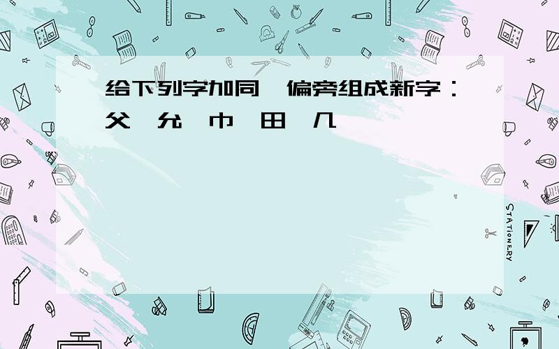 给下列字加同一偏旁组成新字：父、允、巾、田、几