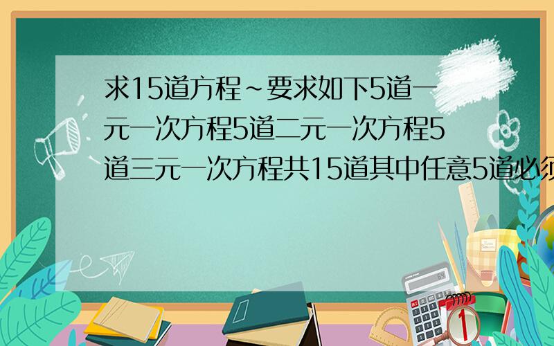 求15道方程~要求如下5道一元一次方程5道二元一次方程5道三元一次方程共15道其中任意5道必须是含分母方程.