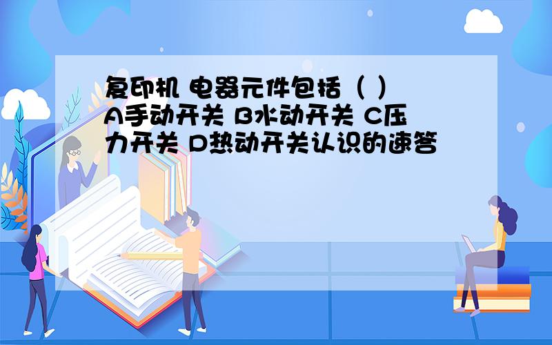 复印机 电器元件包括（ ） A手动开关 B水动开关 C压力开关 D热动开关认识的速答