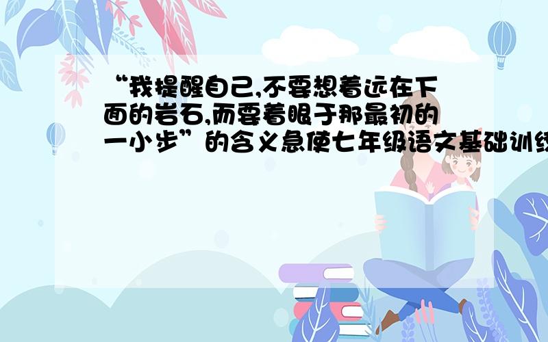 “我提醒自己,不要想着远在下面的岩石,而要着眼于那最初的一小步”的含义急使七年级语文基础训练上《走一步再走一步》上的小妹在这感激不尽，呵呵