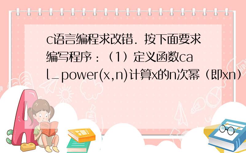 c语言编程求改错．按下面要求编写程序：（1）定义函数cal_power(x,n)计算x的n次幂（即xn）,函数返回值类型是double.（2）定义函数main(),输入浮点数x和正整数n,计算并输出下列算式的值.要求调用