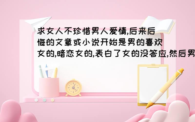 求女人不珍惜男人爱情,后来后悔的文章或小说开始是男的喜欢女的,暗恋女的,表白了女的没答应,然后男的就傻傻的坚持不懈,一直到男的那颗心已经死了,离开了,那个女的才发现自己是喜欢那