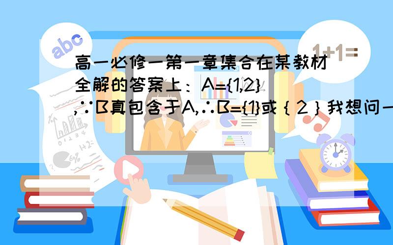 高一必修一第一章集合在某教材全解的答案上：A={1,2},∵B真包含于A,∴B={1}或｛2｝我想问一下：为什么不是B={1}或｛2｝或空集,空集不是任何非空集合的真子集吗?