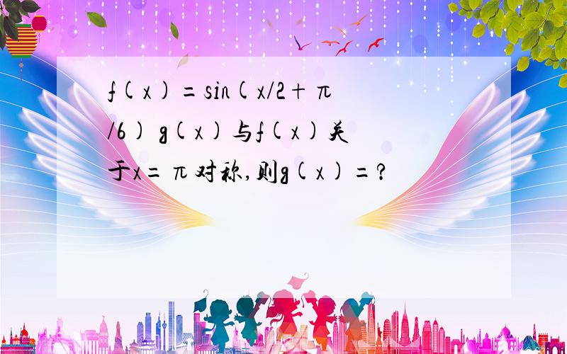 f(x)=sin(x/2+π/6) g(x)与f(x)关于x=π对称,则g(x)=?