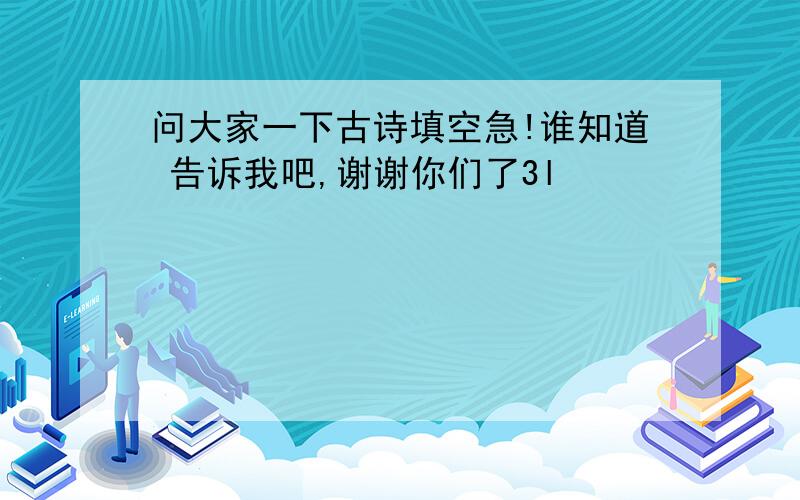 问大家一下古诗填空急!谁知道 告诉我吧,谢谢你们了3l