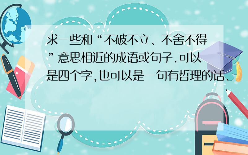 求一些和“不破不立、不舍不得”意思相近的成语或句子.可以是四个字,也可以是一句有哲理的话.