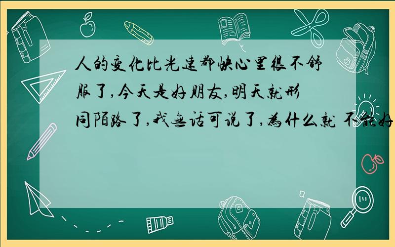 人的变化比光速都快心里很不舒服了,今天是好朋友,明天就形同陌路了,我无话可说了,为什么就 不能好好说清楚呢?站在两人之间觉得自己像一个假人一样,没的 什么办法的,看到这样的情况,说