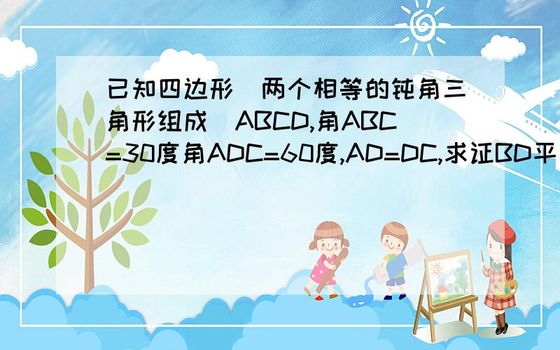 已知四边形（两个相等的钝角三角形组成）ABCD,角ABC=30度角ADC=60度,AD=DC,求证BD平方=AB平方+BC平方