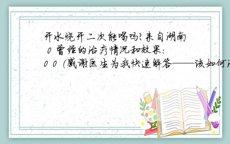 开水烧开二次能喝吗?来自湖南 0 曾经的治疗情况和效果：0 0 （感谢医生为我快速解答——该如何治疗和预防.） 0