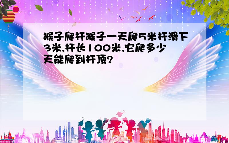 猴子爬杆猴子一天爬5米杆滑下3米,杆长100米,它爬多少天能爬到杆顶?