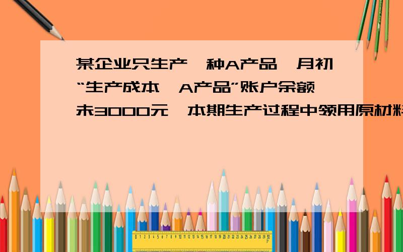 某企业只生产一种A产品,月初“生产成本—A产品”账户余额未3000元,本期生产过程中领用原材料15000元,发生生产工人工资4000元,本月完工入库A产品100件.期末“生产成本—A产品”账户余额800元