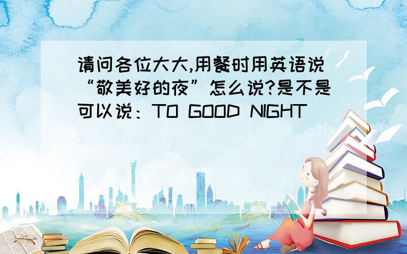 请问各位大大,用餐时用英语说“敬美好的夜”怎么说?是不是可以说：TO GOOD NIGHT