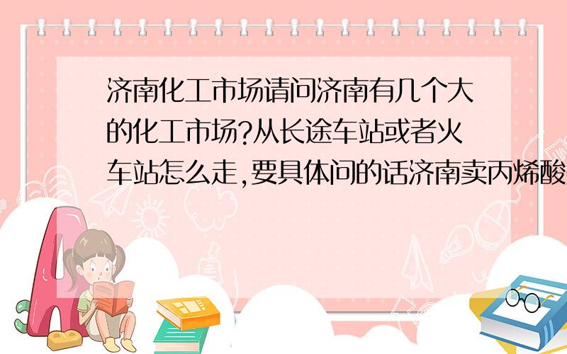 济南化工市场请问济南有几个大的化工市场?从长途车站或者火车站怎么走,要具体问的话济南卖丙烯酸类单体的化工公司有哪些?可以推荐.我想采购,每个月量不小的.