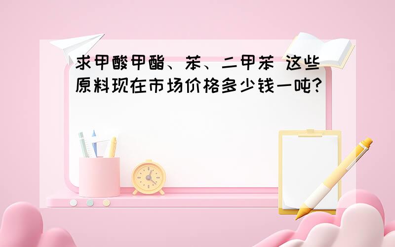 求甲酸甲酯、苯、二甲苯 这些原料现在市场价格多少钱一吨?