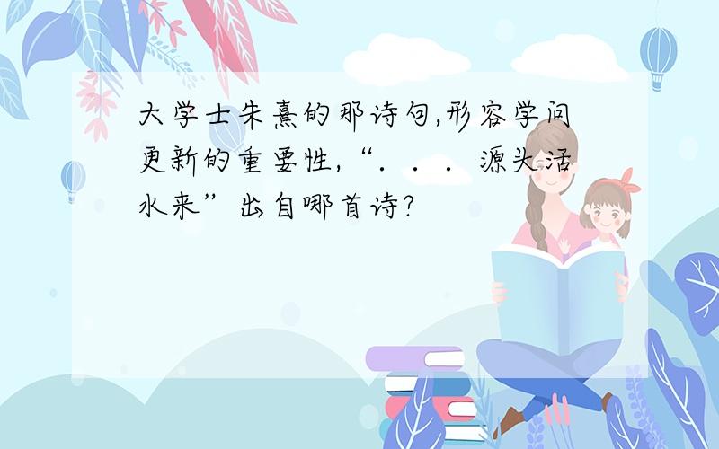 大学士朱熹的那诗句,形容学问更新的重要性,“．．．源头活水来”出自哪首诗?