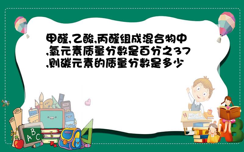 甲醛,乙酸,丙醛组成混合物中,氧元素质量分数是百分之37,则碳元素的质量分数是多少