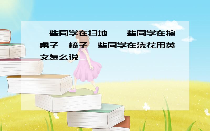 一些同学在扫地,一些同学在擦桌子、椅子一些同学在浇花用英文怎么说