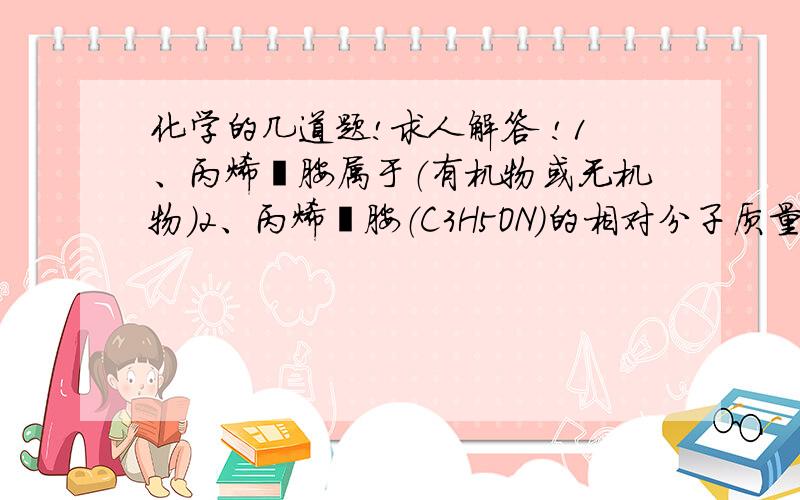 化学的几道题!求人解答 !1、丙烯酰胺属于（有机物或无机物）2、丙烯酰胺（C3H5ON）的相对分子质量为3、碳元素和氧元素的质量比是4、氢元素的质量分数为5、三聚氰胺（C3H6N6）属于（有机