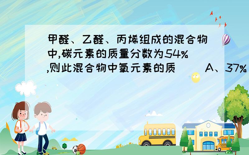 甲醛、乙醛、丙烯组成的混合物中,碳元素的质量分数为54%,则此混合物中氧元素的质（ ）A、37% B、24% C、15% D、无法计算