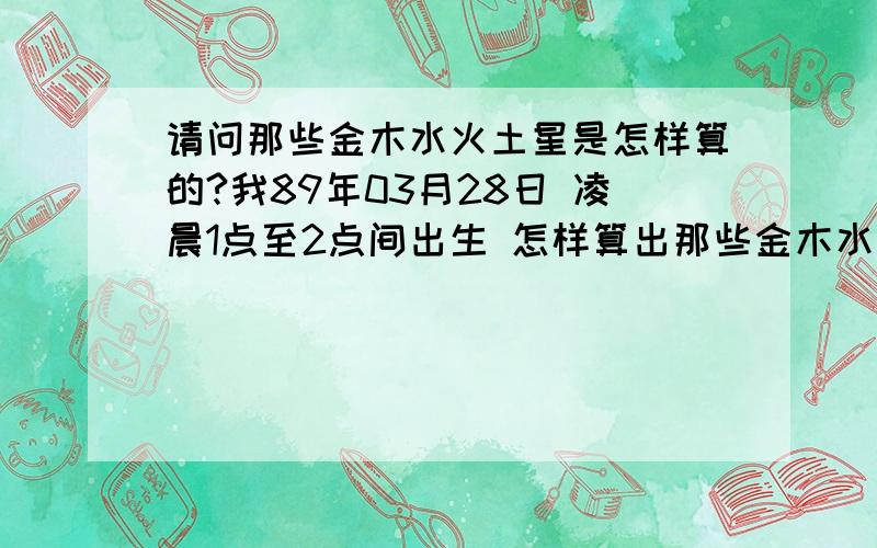 请问那些金木水火土星是怎样算的?我89年03月28日 凌晨1点至2点间出生 怎样算出那些金木水火土星?