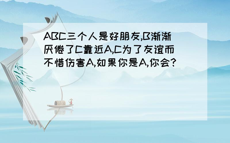 ABC三个人是好朋友,B渐渐厌倦了C靠近A,C为了友谊而不惜伤害A,如果你是A,你会?