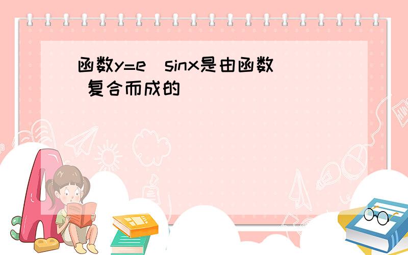 函数y=e^sinx是由函数 复合而成的