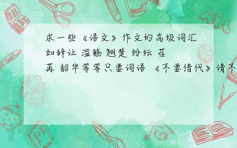 求一些《语文》作文的高级词汇如辞让 滥觞 翘楚 纷纭 荏苒 韶华等等只要词语 《不要借代》请不要复制 哪怕想到一个都跪谢