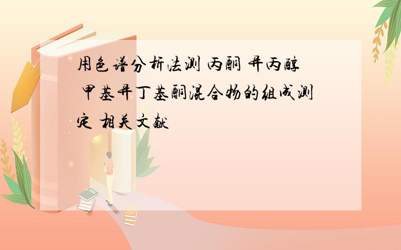 用色谱分析法测 丙酮 异丙醇 甲基异丁基酮混合物的组成测定 相关文献