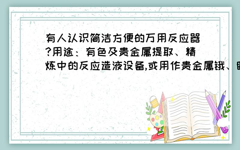 有人认识简洁方便的万用反应器?用途：有色及贵金属提取、精炼中的反应造液设备,或用作贵金属锇、钌蒸馏分离及蒸馏精炼之设备,或可用作硫脲法之贵贱分离设备,或可用作有机物的制造、