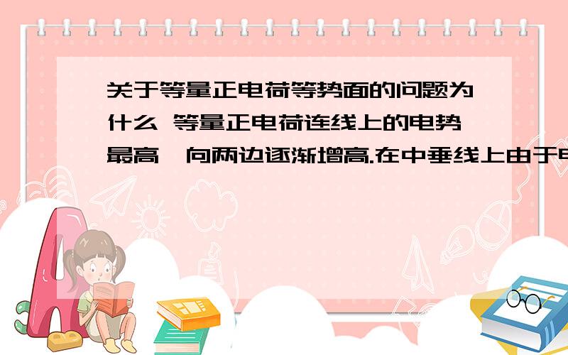 关于等量正电荷等势面的问题为什么 等量正电荷连线上的电势最高,向两边逐渐增高.在中垂线上由于电场方向指向远离两点电荷中点的方向,因此中点电势最高,越向远处电势越低.上述电势最